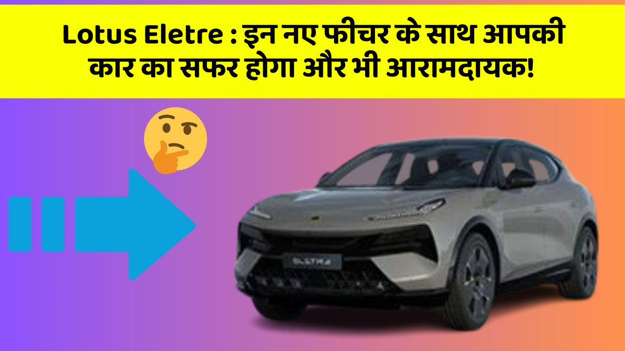 Lotus Eletre:इन नए फीचर के साथ आपकी कार का सफर होगा और भी आरामदायक!